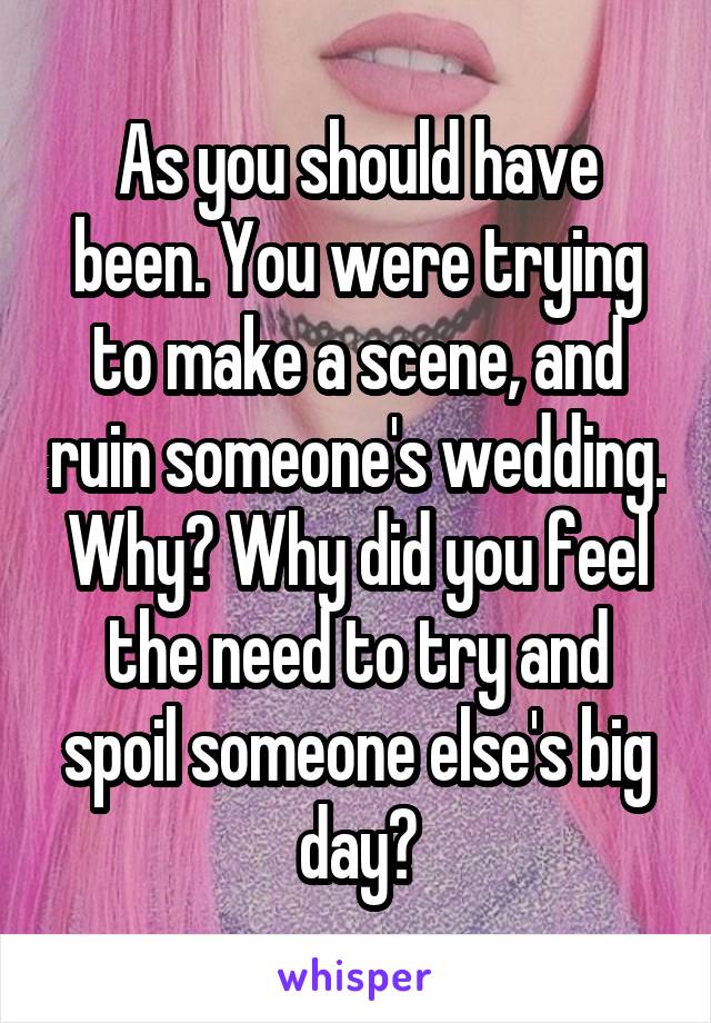 As you should have been. You were trying to make a scene, and ruin someone's wedding. Why? Why did you feel the need to try and spoil someone else's big day?