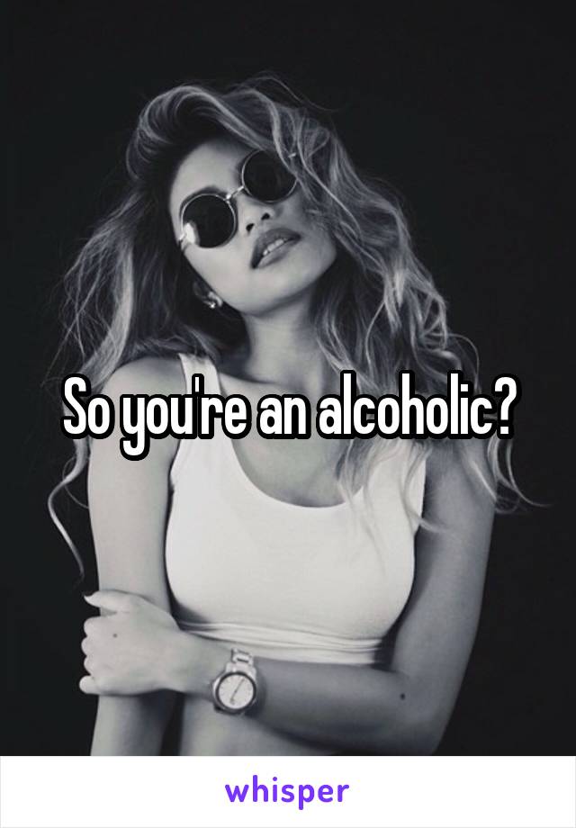 So you're an alcoholic?