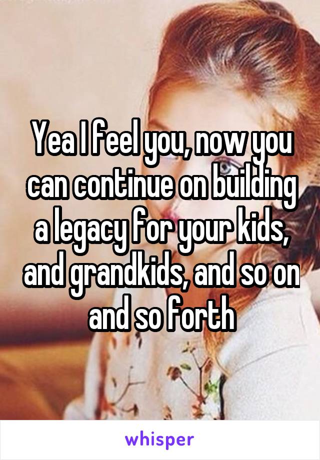 Yea I feel you, now you can continue on building a legacy for your kids, and grandkids, and so on and so forth