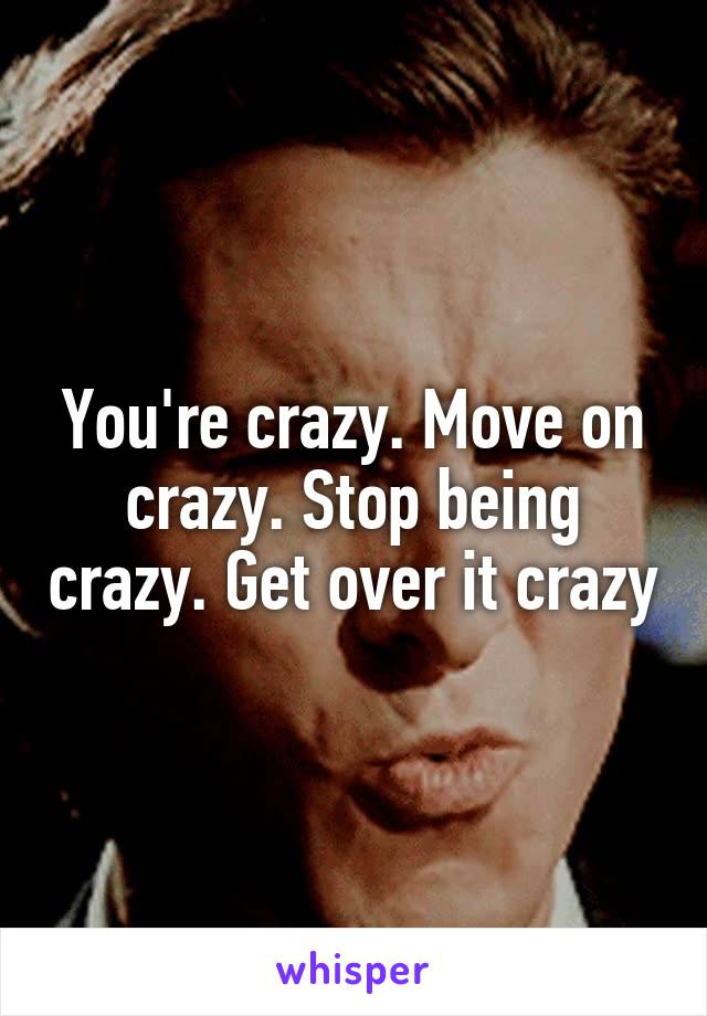 You're crazy. Move on crazy. Stop being crazy. Get over it crazy