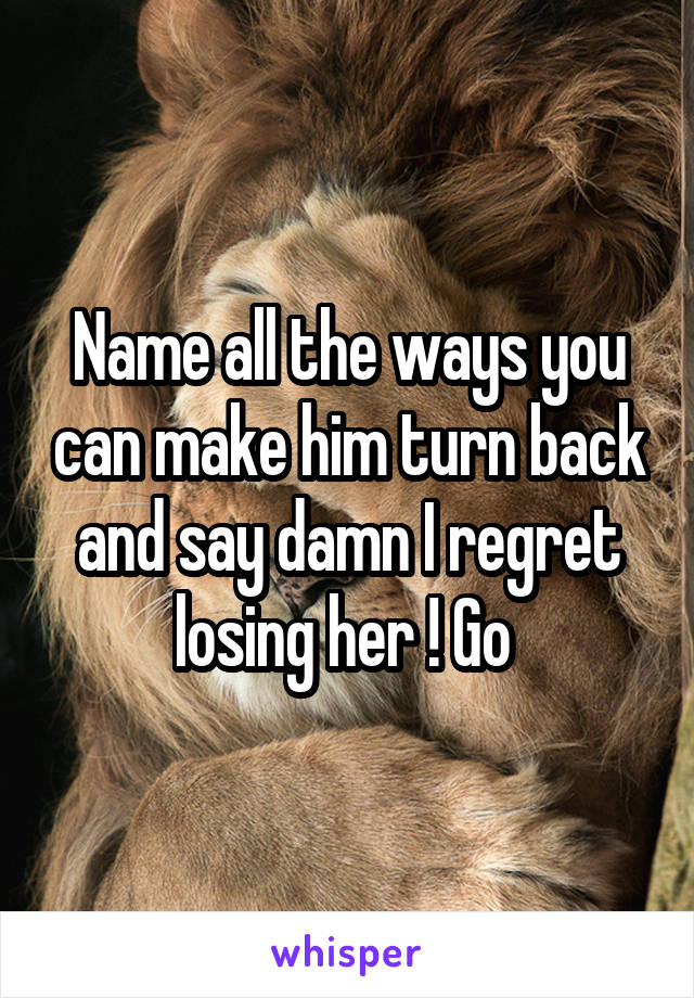 Name all the ways you can make him turn back and say damn I regret losing her ! Go 