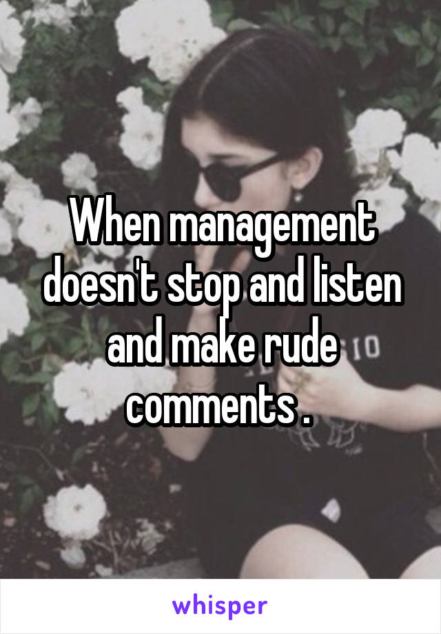 When management doesn't stop and listen and make rude comments . 