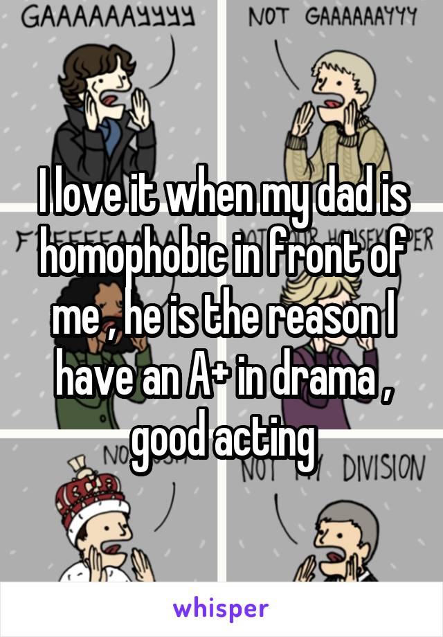 I love it when my dad is homophobic in front of me , he is the reason I have an A+ in drama , good acting