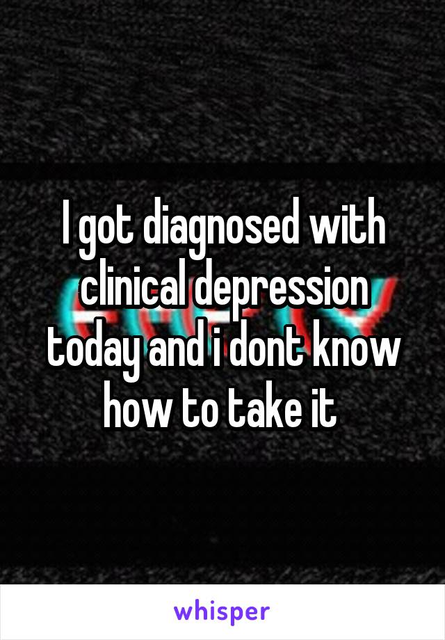 I got diagnosed with clinical depression today and i dont know how to take it 