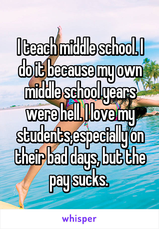 I teach middle school. I do it because my own middle school years were hell. I love my students,especially on their bad days, but the pay sucks. 