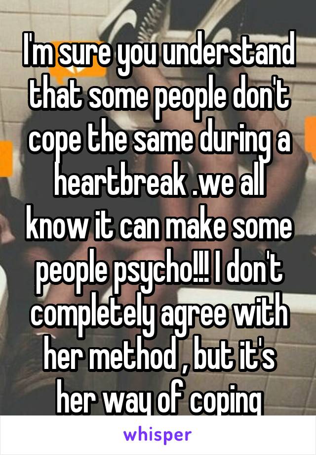 I'm sure you understand that some people don't cope the same during a heartbreak .we all know it can make some people psycho!!! I don't completely agree with her method , but it's her way of coping