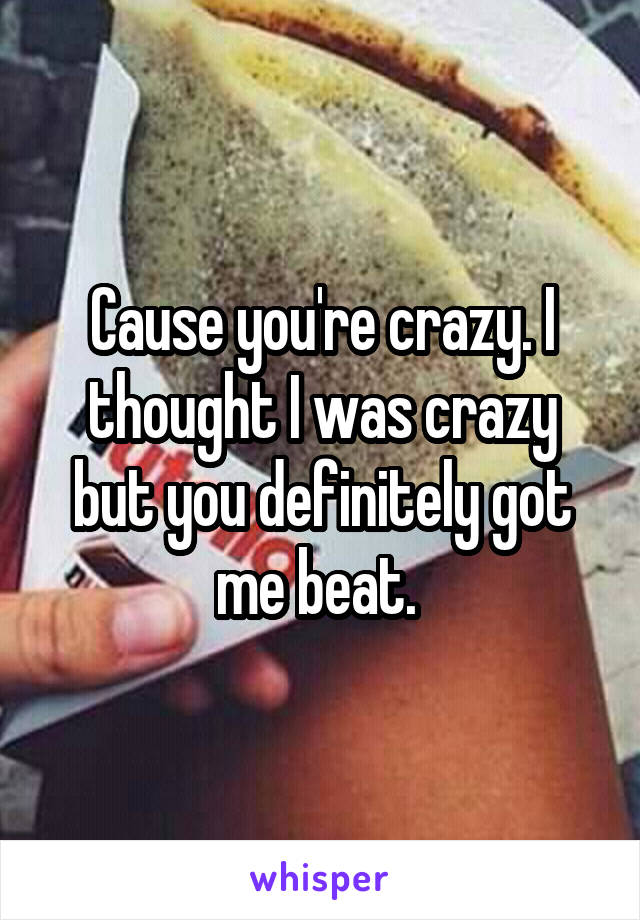 Cause you're crazy. I thought I was crazy but you definitely got me beat. 