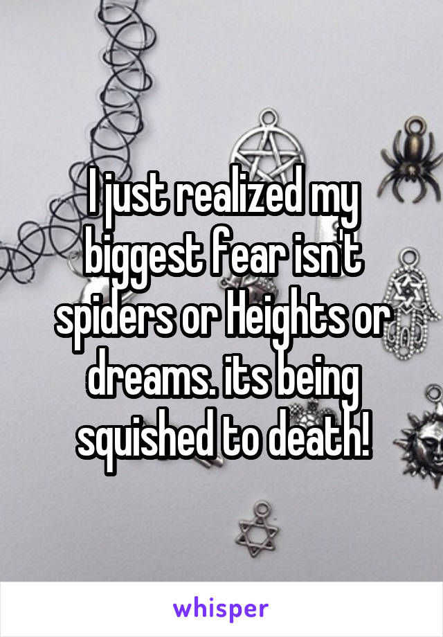 I just realized my biggest fear isn't spiders or Heights or dreams. its being squished to death!