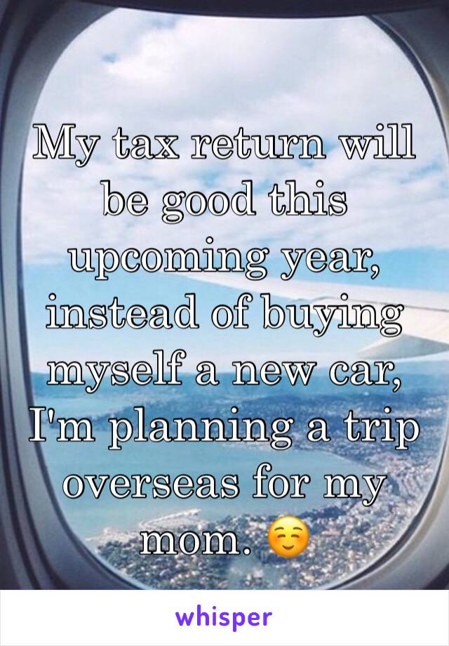 My tax return will be good this upcoming year, instead of buying myself a new car, I'm planning a trip overseas for my mom. ☺️