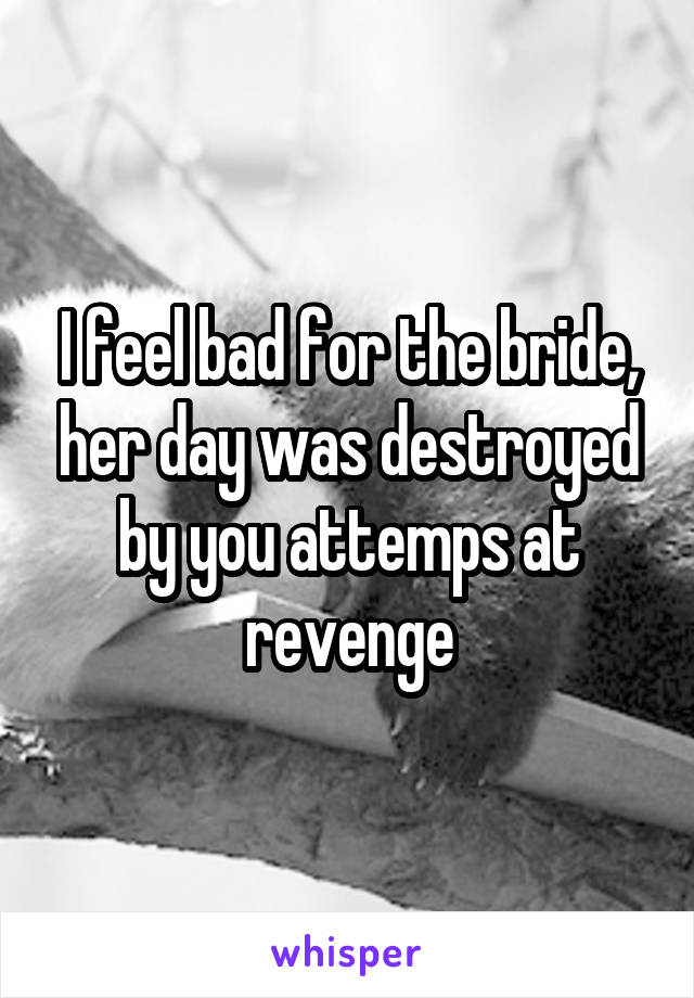 I feel bad for the bride, her day was destroyed by you attemps at revenge