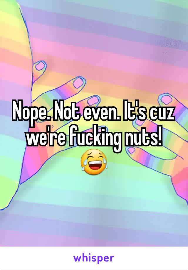 Nope. Not even. It's cuz we're fucking nuts! 😂