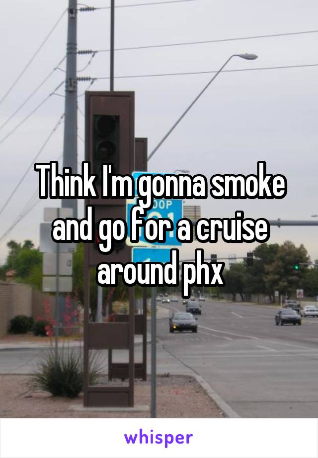 Think I'm gonna smoke and go for a cruise around phx