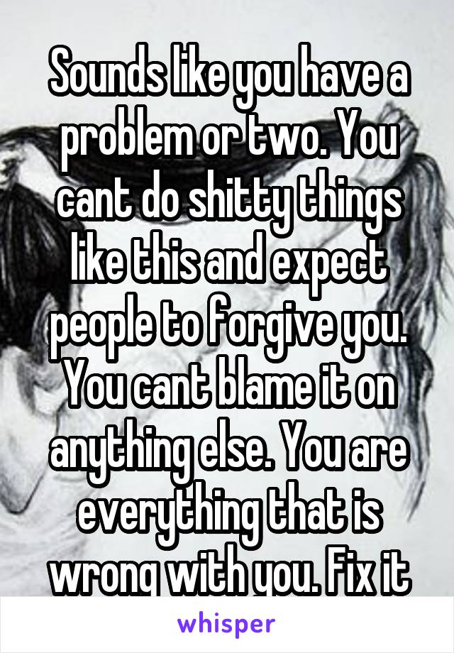 Sounds like you have a problem or two. You cant do shitty things like this and expect people to forgive you. You cant blame it on anything else. You are everything that is wrong with you. Fix it