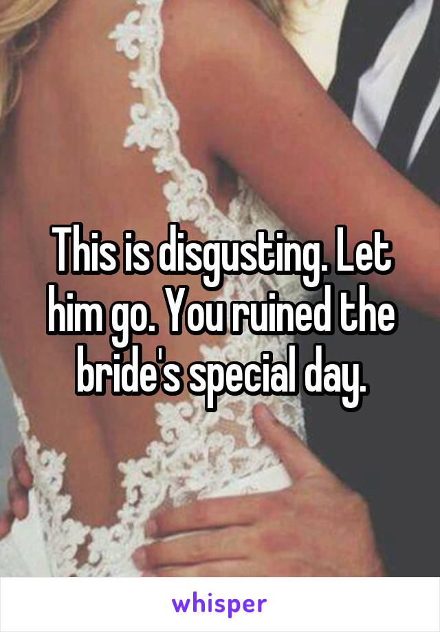 This is disgusting. Let him go. You ruined the bride's special day.