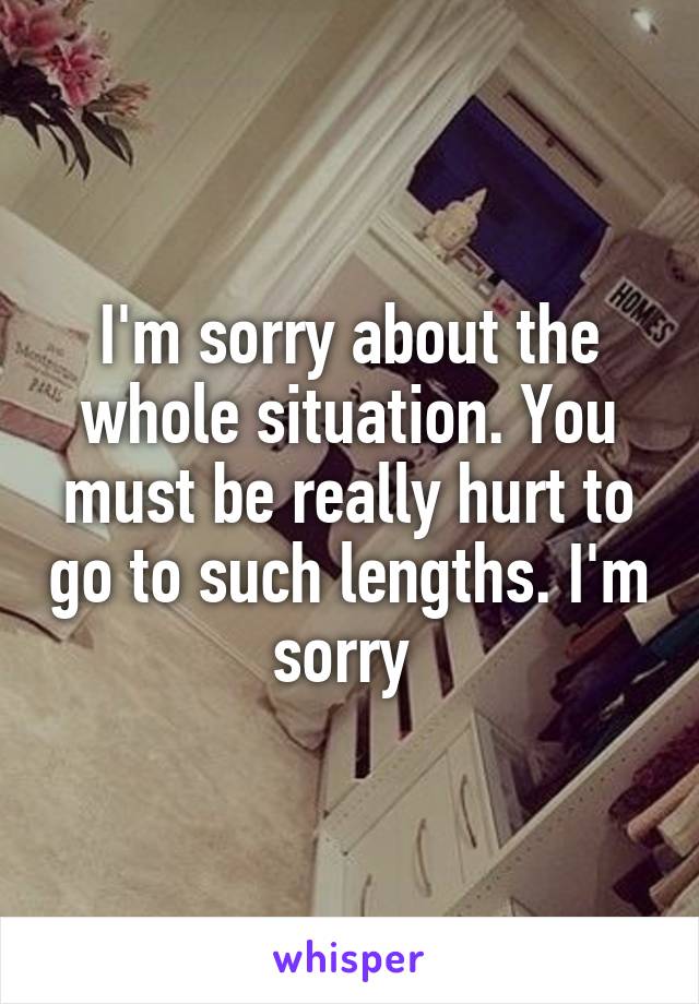 I'm sorry about the whole situation. You must be really hurt to go to such lengths. I'm sorry 