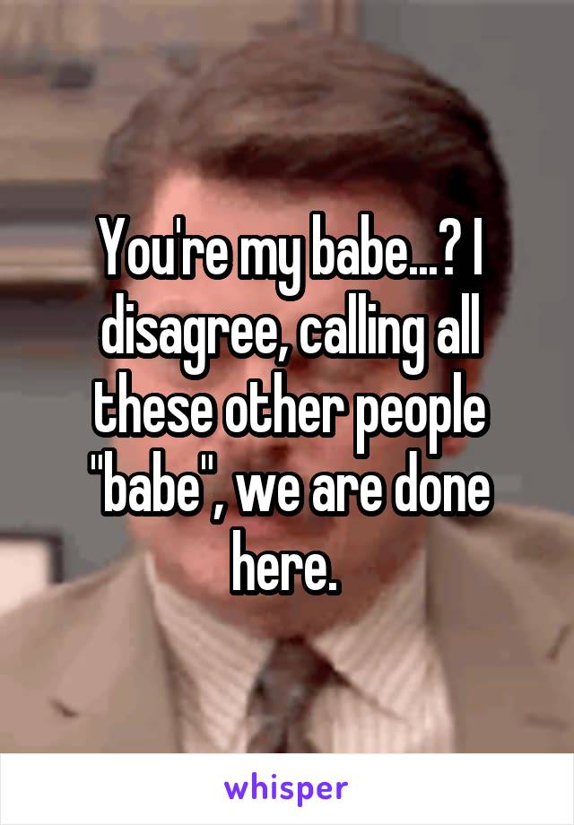 You're my babe...? I disagree, calling all these other people "babe", we are done here. 