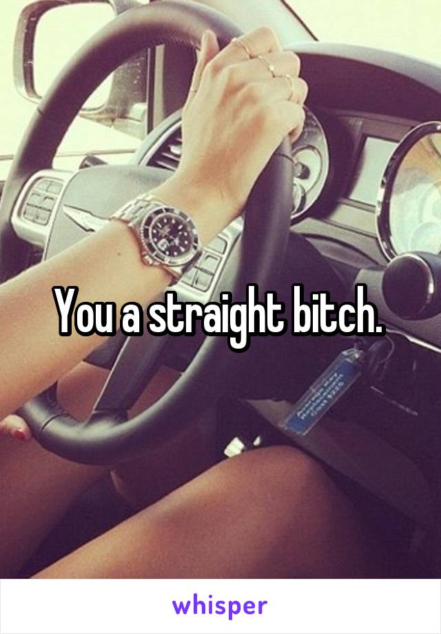 You a straight bitch. 