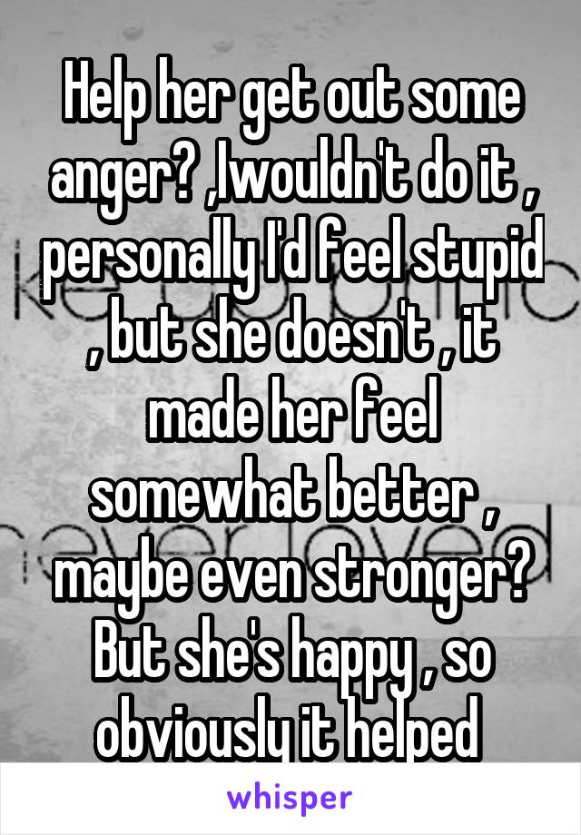 Help her get out some anger? ,Iwouldn't do it , personally I'd feel stupid , but she doesn't , it made her feel somewhat better , maybe even stronger? But she's happy , so obviously it helped 