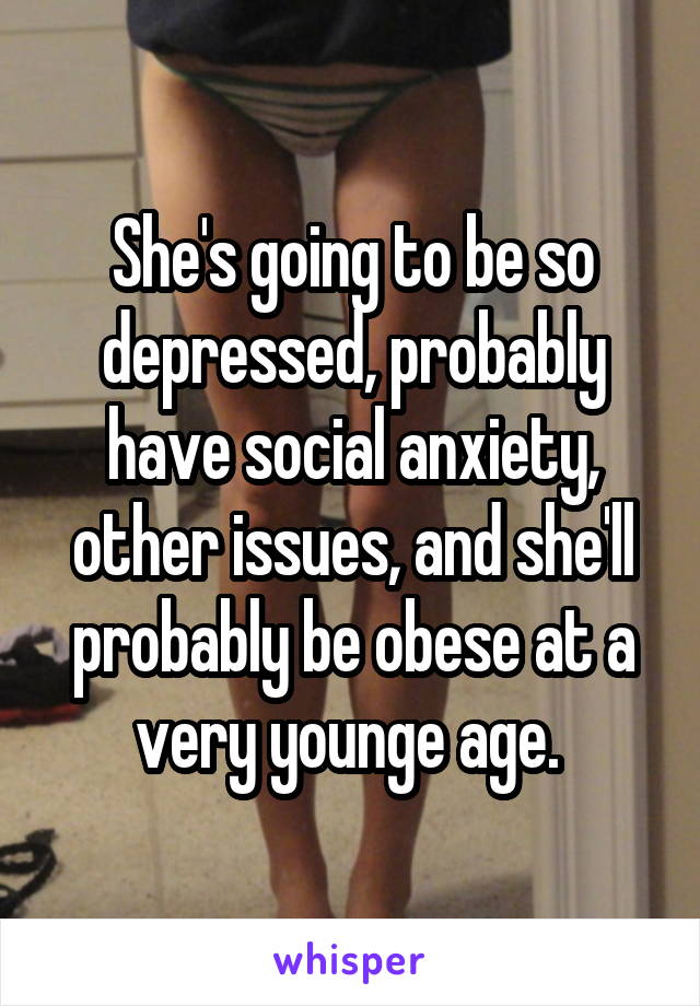 She's going to be so depressed, probably have social anxiety, other issues, and she'll probably be obese at a very younge age. 
