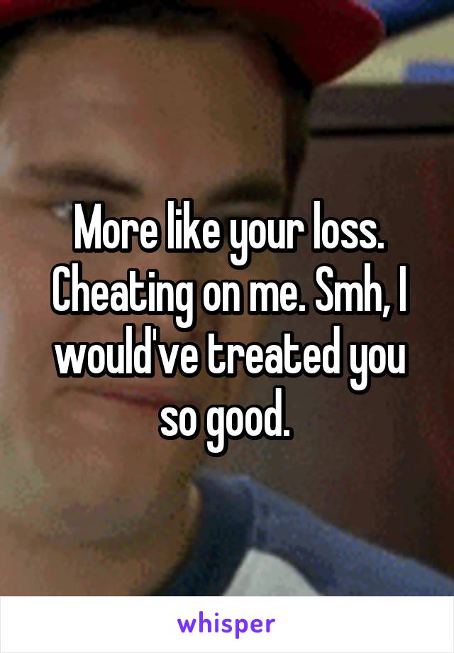 More like your loss. Cheating on me. Smh, I would've treated you so good. 