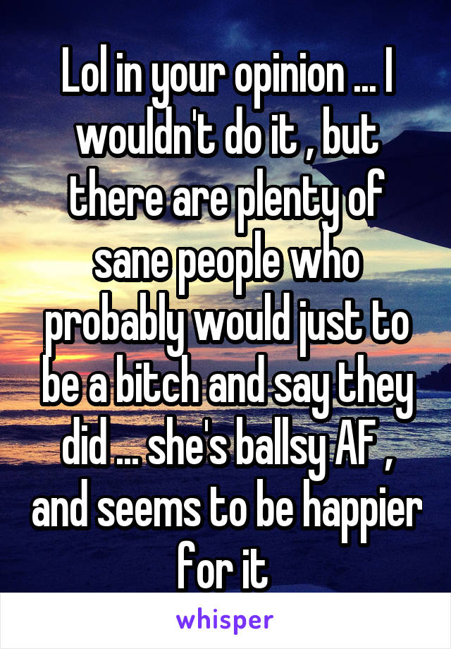 Lol in your opinion ... I wouldn't do it , but there are plenty of sane people who probably would just to be a bitch and say they did ... she's ballsy AF , and seems to be happier for it 