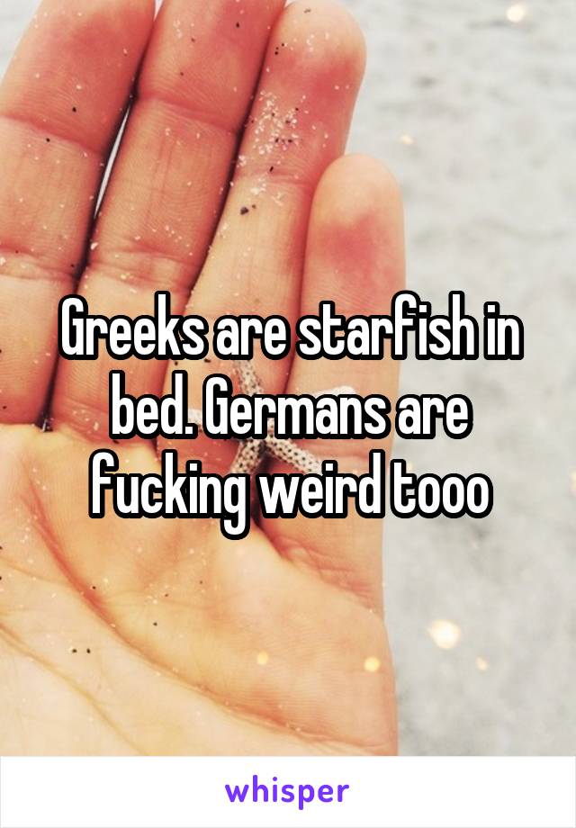 Greeks are starfish in bed. Germans are fucking weird tooo