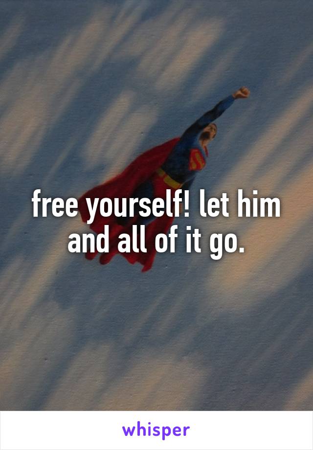 free yourself! let him and all of it go.