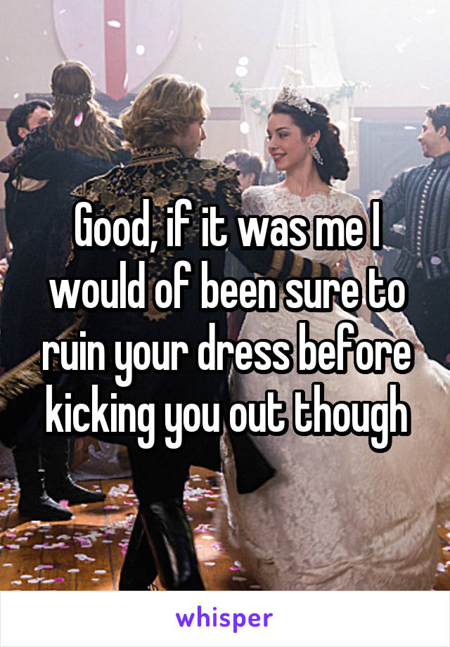 Good, if it was me I would of been sure to ruin your dress before kicking you out though