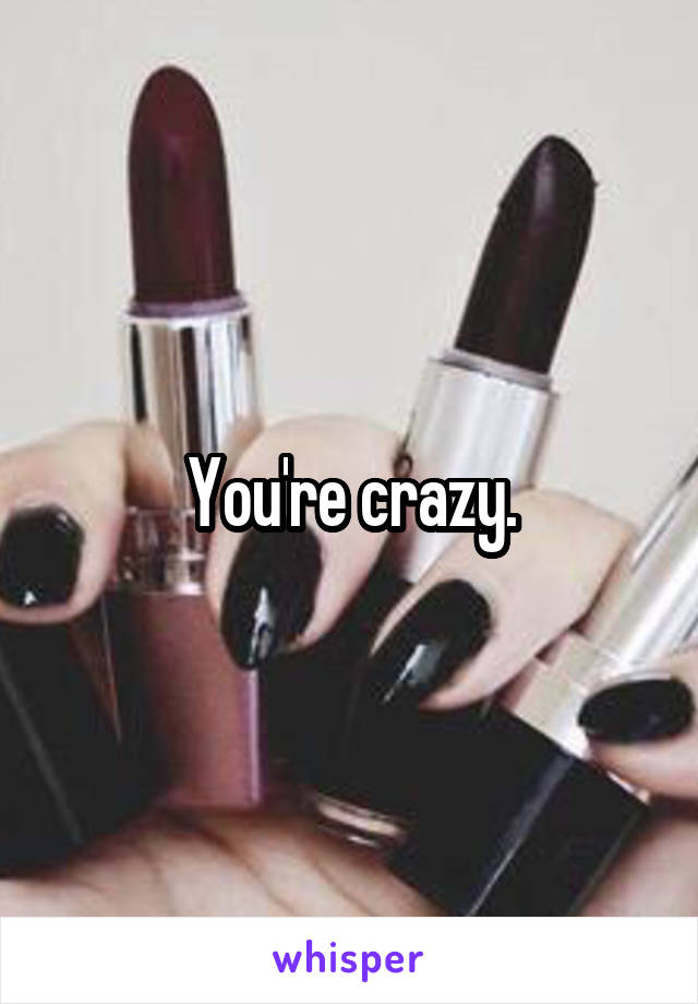 You're crazy.