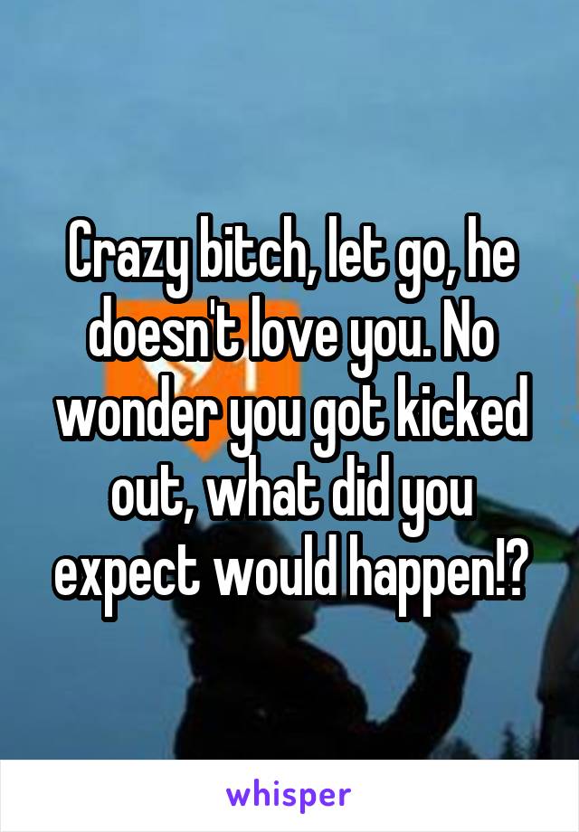 Crazy bitch, let go, he doesn't love you. No wonder you got kicked out, what did you expect would happen!?