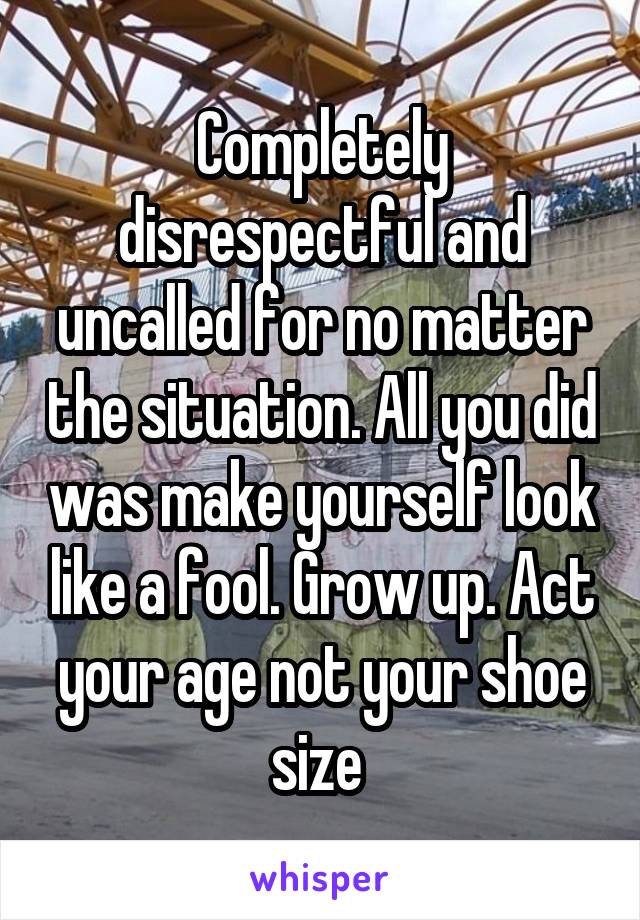 Completely disrespectful and uncalled for no matter the situation. All you did was make yourself look like a fool. Grow up. Act your age not your shoe size 