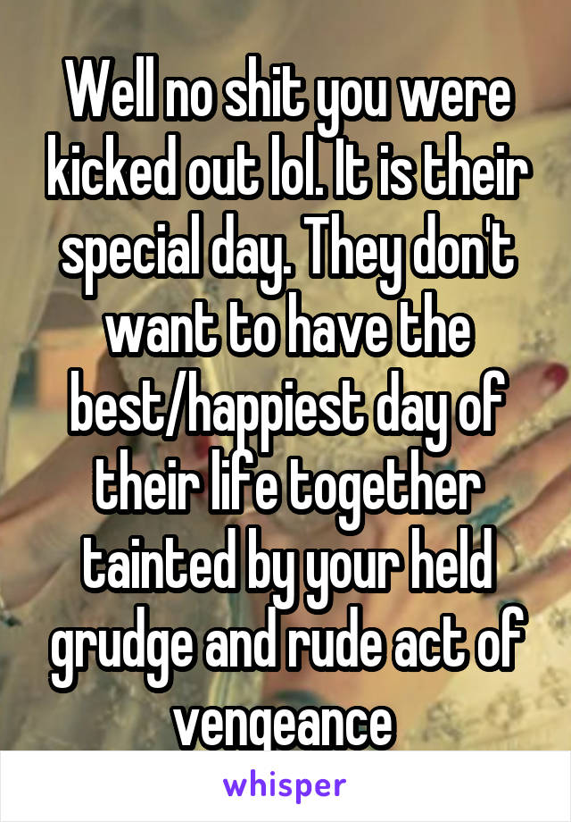 Well no shit you were kicked out lol. It is their special day. They don't want to have the best/happiest day of their life together tainted by your held grudge and rude act of vengeance 