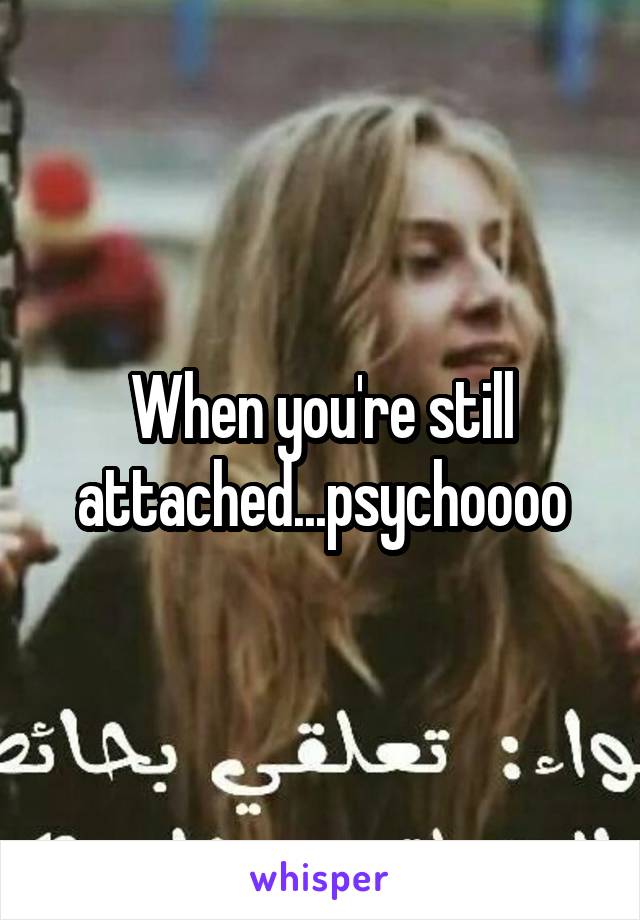 When you're still attached...psychoooo