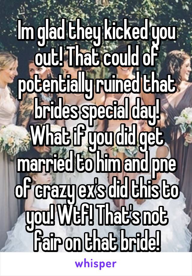 Im glad they kicked you out! That could of potentially ruined that brides special day! What if you did get married to him and pne of crazy ex's did this to you! Wtf! That's not fair on that bride!