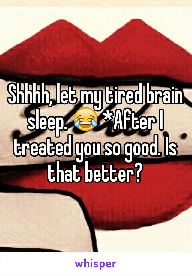 Shhhh, let my tired brain sleep. 😂 *After I treated you so good. Is that better?