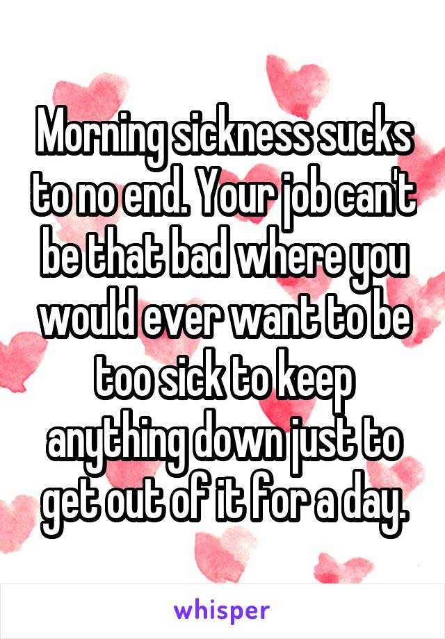 Morning sickness sucks to no end. Your job can't be that bad where you would ever want to be too sick to keep anything down just to get out of it for a day.