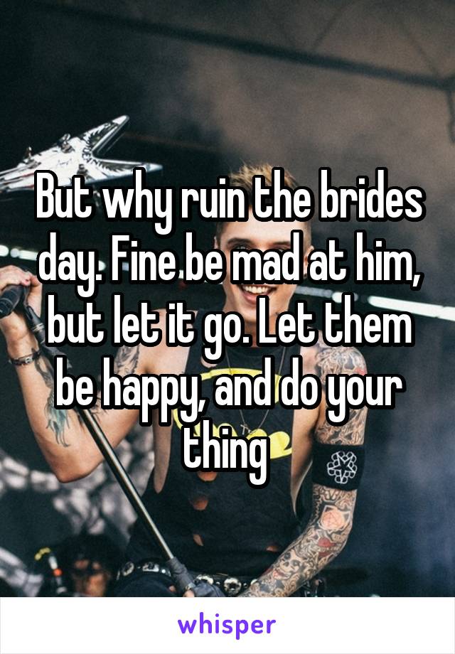 But why ruin the brides day. Fine be mad at him, but let it go. Let them be happy, and do your thing 