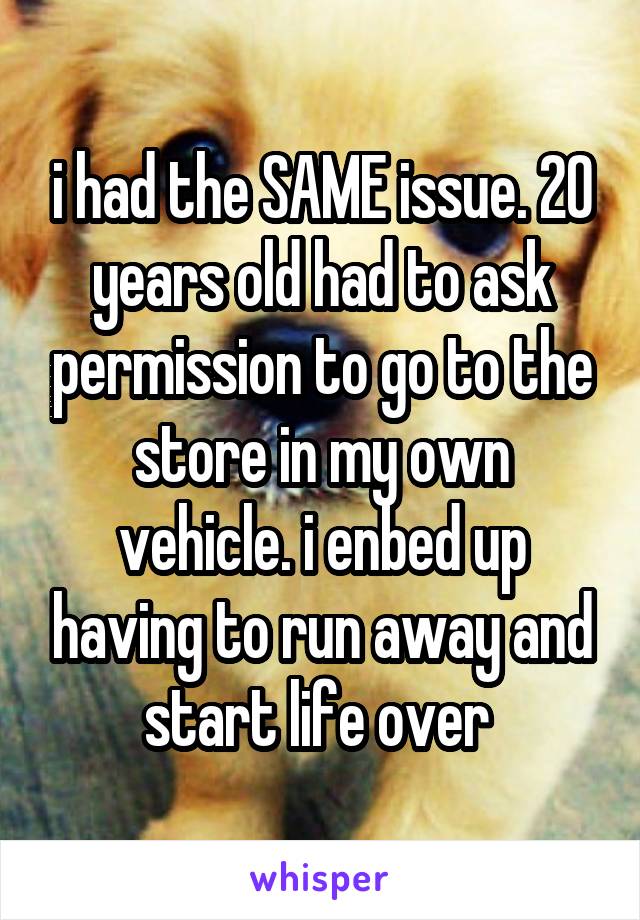 i had the SAME issue. 20 years old had to ask permission to go to the store in my own vehicle. i enbed up having to run away and start life over 