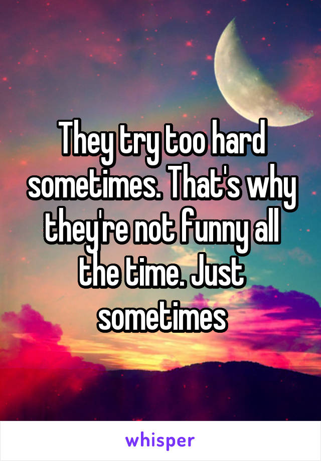 They try too hard sometimes. That's why they're not funny all the time. Just sometimes