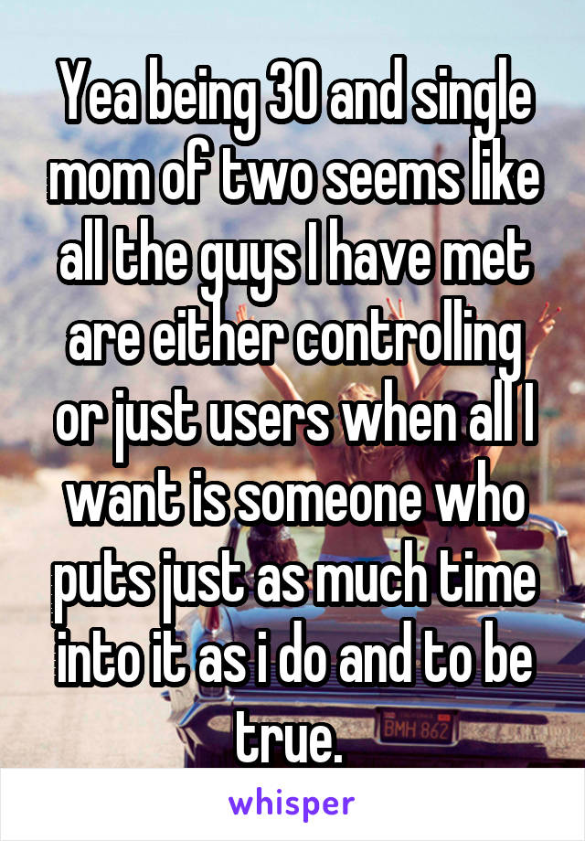 Yea being 30 and single mom of two seems like all the guys I have met are either controlling or just users when all I want is someone who puts just as much time into it as i do and to be true. 