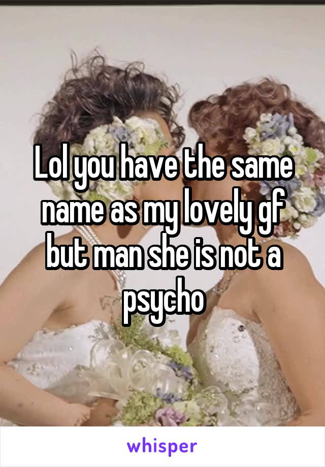 Lol you have the same name as my lovely gf but man she is not a psycho