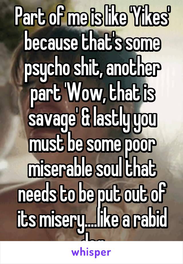 Part of me is like 'Yikes' because that's some psycho shit, another part 'Wow, that is savage' & lastly you must be some poor miserable soul that needs to be put out of its misery....like a rabid dog