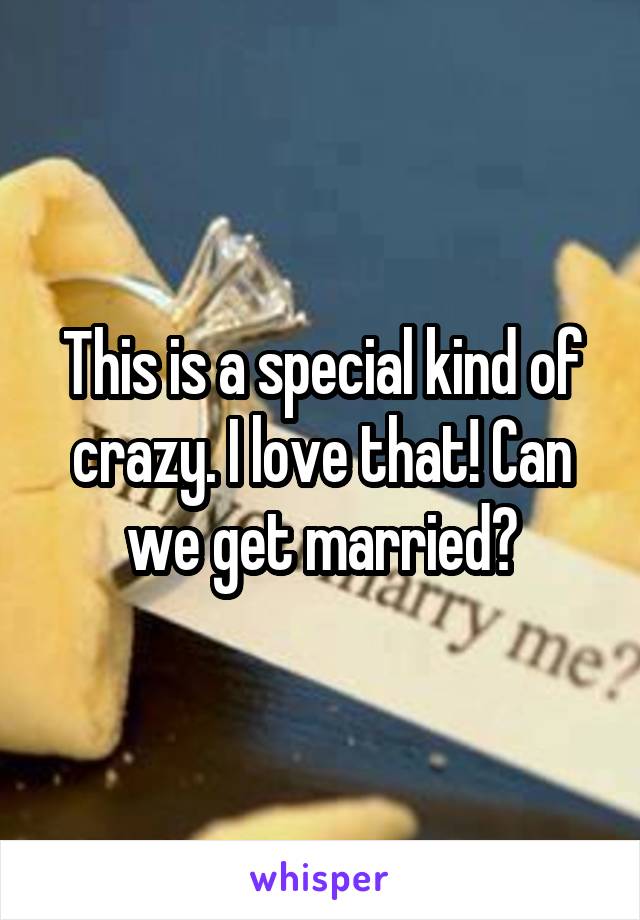 This is a special kind of crazy. I love that! Can we get married?