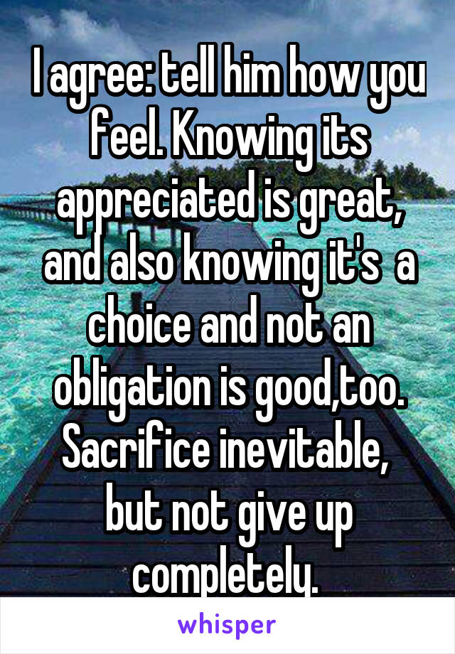 I agree: tell him how you feel. Knowing its appreciated is great, and also knowing it's  a choice and not an obligation is good,too. Sacrifice inevitable,  but not give up completely. 