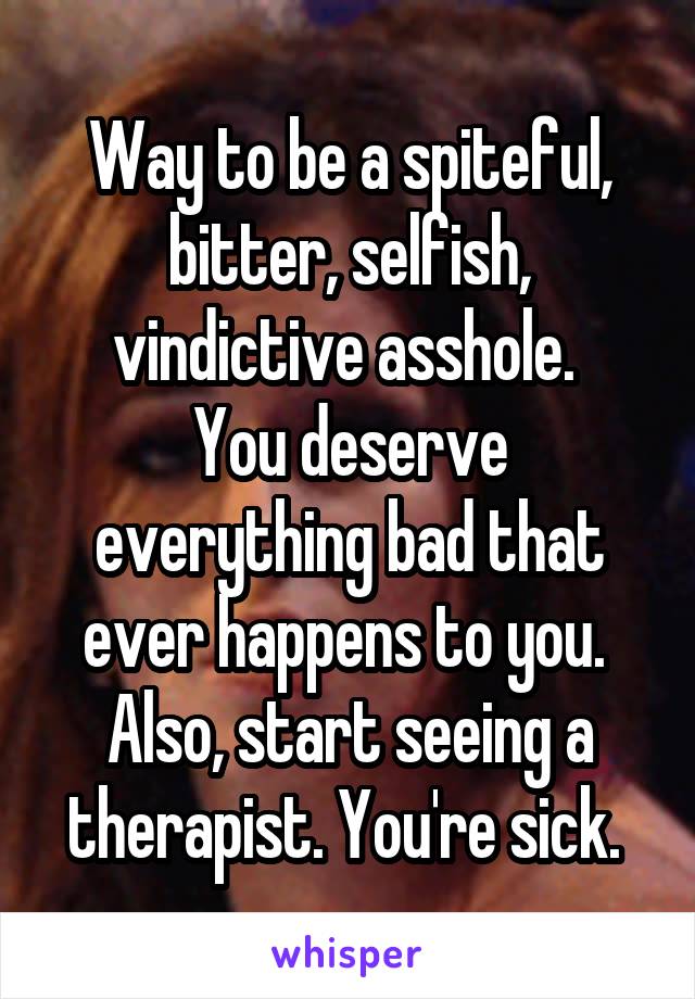 Way to be a spiteful, bitter, selfish, vindictive asshole. 
You deserve everything bad that ever happens to you. 
Also, start seeing a therapist. You're sick. 