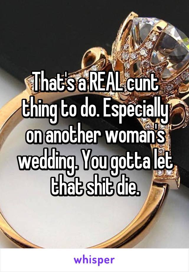 That's a REAL cunt thing to do. Especially on another woman's wedding. You gotta let that shit die.