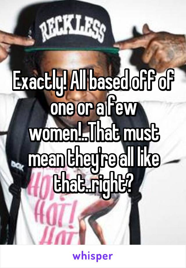 Exactly! All based off of one or a few women!..That must mean they're all like that..right?