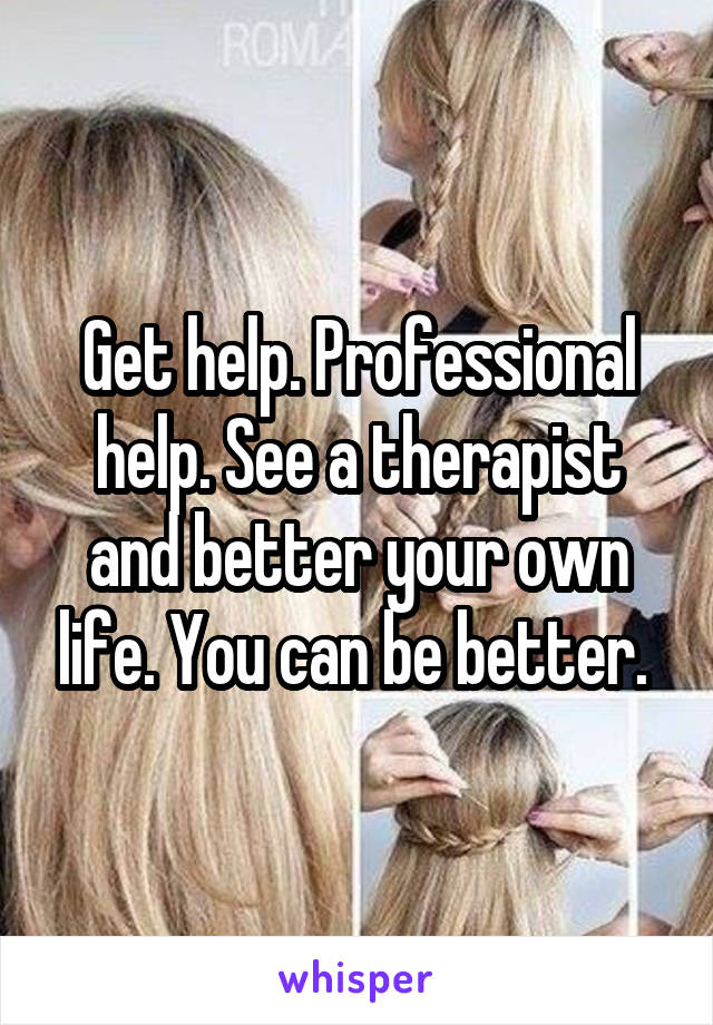 Get help. Professional help. See a therapist and better your own life. You can be better. 