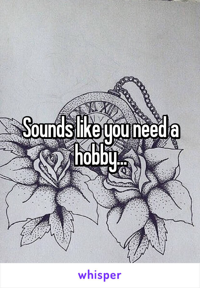 Sounds like you need a hobby...