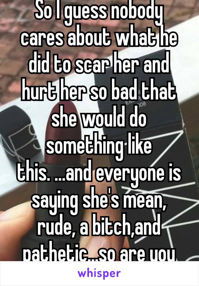 So I guess nobody cares about what he did to scar her and hurt her so bad that she would do something like this. ...and everyone is saying she's mean, rude, a bitch,and pathetic...so are you all. 😑